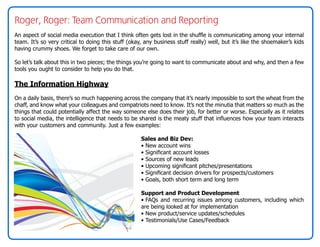 Roger, Roger: Team Communication and Reporting
An aspect of social media execution that I think often gets lost in the shuffle is communicating among your internal
team. It’s so very critical to doing this stuff (okay, any business stuff really) well, but it’s like the shoemaker’s kids
having crummy shoes. We forget to take care of our own.

So let’s talk about this in two pieces; the things you’re going to want to communicate about and why, and then a few
tools you ought to consider to help you do that.

The Information Highway
On a daily basis, there’s so much happening across the company that it’s nearly impossible to sort the wheat from the
chaff, and know what your colleagues and compatriots need to know. It’s not the minutia that matters so much as the
things that could potentially affect the way someone else does their job, for better or worse. Especially as it relates
to social media, the intelligence that needs to be shared is the meaty stuff that influences how your team interacts
with your customers and community. Just a few examples:

                                                     Sales and Biz Dev:
                                                     • New account wins
                                                     • Significant account losses
                                                     • Sources of new leads
                                                     • Upcoming significant pitches/presentations
                                                     • Significant decision drivers for prospects/customers
                                                     • Goals, both short term and long term

                                                     Support and Product Development
                                                     • FAQs and recurring issues among customers, including which
                                                     are being looked at for implementation
                                                     • New product/service updates/schedules
                                                     • Testimonials/Use Cases/Feedback
 