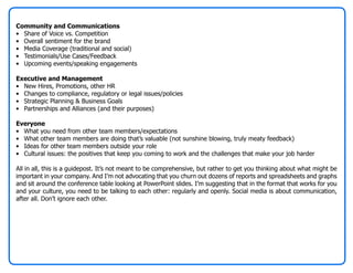 Community and Communications
• Share of Voice vs. Competition
• Overall sentiment for the brand
• Media Coverage (traditional and social)
• Testimonials/Use Cases/Feedback
• Upcoming events/speaking engagements

Executive and Management
• New Hires, Promotions, other HR
• Changes to compliance, regulatory or legal issues/policies
• Strategic Planning & Business Goals
• Partnerships and Alliances (and their purposes)

Everyone
• What you need from other team members/expectations
• What other team members are doing that’s valuable (not sunshine blowing, truly meaty feedback)
• Ideas for other team members outside your role
• Cultural issues: the positives that keep you coming to work and the challenges that make your job harder

All in all, this is a guidepost. It’s not meant to be comprehensive, but rather to get you thinking about what might be
important in your company. And I’m not advocating that you churn out dozens of reports and spreadsheets and graphs
and sit around the conference table looking at PowerPoint slides. I’m suggesting that in the format that works for you
and your culture, you need to be talking to each other: regularly and openly. Social media is about communication,
after all. Don’t ignore each other.
 