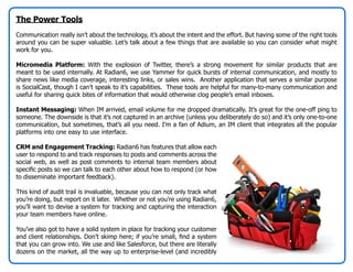 The Power Tools
Communication really isn’t about the technology, it’s about the intent and the effort. But having some of the right tools
around you can be super valuable. Let’s talk about a few things that are available so you can consider what might
work for you.

Micromedia Platform: With the explosion of Twitter, there’s a strong movement for similar products that are
meant to be used internally. At Radian6, we use Yammer for quick bursts of internal communication, and mostly to
share news like media coverage, interesting links, or sales wins. Another application that serves a similar purpose
is SocialCast, though I can’t speak to it’s capabilities. These tools are helpful for many-to-many communication and
useful for sharing quick bites of information that would otherwise clog people’s email inboxes.

Instant Messaging: When IM arrived, email volume for me dropped dramatically. It’s great for the one-off ping to
someone. The downside is that it’s not captured in an archive (unless you deliberately do so) and it’s only one-to-one
communication, but sometimes, that’s all you need. I’m a fan of Adium, an IM client that integrates all the popular
platforms into one easy to use interface.

CRM and Engagement Tracking: Radian6 has features that allow each
user to respond to and track responses to posts and comments across the
social web, as well as post comments to internal team members about
specific posts so we can talk to each other about how to respond (or how
to disseminate important feedback).

This kind of audit trail is invaluable, because you can not only track what
you’re doing, but report on it later. Whether or not you’re using Radian6,
you’ll want to devise a system for tracking and capturing the interaction
your team members have online.

You’ve also got to have a solid system in place for tracking your customer
and client relationships. Don’t skimp here; if you’re small, find a system
that you can grow into. We use and like Salesforce, but there are literally
dozens on the market, all the way up to enterprise-level (and incredibly
 