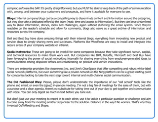 complex) software like SAP. It’s pretty straightforward, but you MUST be able to keep track of the path of communication
with, among, and between your customers and prospects, and have it available for everyone to see.

Blogs: Internal company blogs can be a compelling way to disseminate content and information around the enterprise,
but they also take a dedicated effort by the team (read: time and access to information). But they can be a streamlined
way to share information, stories, ideas and challenges, again without cluttering the email system. Since they’re
readable on the reader’s schedule and allow for comments, blogs also serve as a great archive of information and
resources across the company.

Dell and Best Buy have done amazing things with their internal blogs, everything from innovating new product and
service ideas to simply sharing news and successes. Platforms like WordPress are easy to install and integrate into
secure areas of your company website or intranet.

Social Networks: These are going to be overkill for some companies because they take significant human, capital,
and technical resources to make them work well. But companies like IBM, Deloitte, Microsoft and Best Buy have
been leveraging the power of social networking internally for sharing everything from employee-generated ideas to
communication among disparate offices and collaborating on product and service innovations.

There are enterprise providers like Awareness Inc. and Jive’s ClearSpace that offer compelling and robust white-label
social network platforms, but even something like a private network on the Ning platform can be a great starting point
for companies looking to take the next step toward internal and multi-channel social communication.

The Old Fashioned Way: Please, please don’t underestimate the importance of our “old school” tools like the
phone and email, or even the (gasp) in-person meeting. I’m not a big fan of meetings for the sake of them, but with
a purpose and a clear agenda, there’s no substitute for taking time out of your day to get together and communicate
with voice. You can only digest so much in text before you tune out.

But don’t just use your meeting to report in to each other, use it to tackle a particular question or challenge and aim
to come away from the meeting another step closer to the solution. Distance in the way? No worries. That’s why they
invented GoToMeeting and Skype.
 