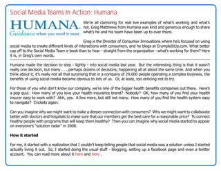 Social Media Teams In Action: Humana
                                             We’re all clamoring for real live examples of what’s working and what’s
                                             not. Greg Matthews from Humana was kind and generous enough to share
                                             what’s he and his team have been up to over there.

                                             Greg is the Director of Consumer Innovations where he’s focused on using
social media to create different kinds of interactions with consumers, and he blogs at CrumpleItUp.com. What better
cap off to the Social Media Team e-book than to hear - straight from the organization - what’s working for them? Here
it is, in Greg’s own words.

Humana made the decision to step - lightly - into social media last year. But the interesting thing is that it wasn’t
really one decision, but many . . . perhaps dozens of decisions, happening all at about the same time. And when you
think about it, it’s really not all that surprising that in a company of 29,000 people operating a complex business, the
benefits of using social media became obvious to lots of us. Or, at least, too enticing not to try.

For those of you who don’t know our company, we’re one of the bigger health benefits companies out there. Here’s
a pop quiz: How many of you love your health insurance brand? Nobody? OK, how many of you find your health
insurer easy to work with? Ahh, yes. A few more, but still not many. How many of you find the health system easy
to navigate? Crickets again.

Can you imagine why we might want to make a deeper connection with consumers? Why we might want to collaborate
better with doctors and hospitals to make sure that our members get the best care for a reasonable price? To connect
healthy people with programs that will keep them healthy? Then you can imagine why social media started to appear
on everyone’s “solution radar” in 2008.

How it started

For me, it started with a realization that I couldn’t keep telling people that social media was a solution unless I started
actually living it out. So, I started doing the usual stuff - blogging, setting up a facebook page and even a twitter
account. You can read more about it here and here .
 