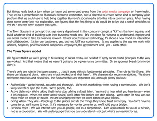 But things really took a turn when our team got some good press from the social media campaign for freewheelin.
That led to a presentation to Humana’s executive committee, and a directive to create some kind of company-wide
platform that we could use to help bring together Humana’s social media activities into a common place. After having
done some pretty low risk exploration, we figured that the first thing to do would be to lay out a set of principles to
live by - and the Town Square was born.

The Town Square is a concept that says every department in the company can get a “lot” on the town square, and
build whatever kind of building suits their business needs best. It’s the place for Humana to understand, explore and
use social media to take its business forward. It’s not about tools or technology; it’s about a new model for interaction
and collaboration. It’s for our customers, yes, but not JUST our customers. It also applies to the way we work with
doctors, hospitals, pharmaceutical companies, employers, the government and - yes - each other.

The Town Square model

We figured that if we were going to be working in social media, we needed to apply social media principles to the way
we worked. And that means that we weren’t going to be a governance committee. Or an approval board (oxymoron
alert!).

There’s only one rule in the town square . . . but it goes with six fundamental principles. The rule is: We Share. We
share our ideas and plans. We share what’s worked and what hasn’t. We share vendor recommendations. We share
reference materials and resources. The fundamentals are important too, although pretty obvious:

• Authenticity - We’re honest, accurate and thorough. We’re not marketing; we’re having a conversation. We don’t
  keep secrets or spin the truth. We’re people, too.
• Active Listening - We’re taking the time to stop talking and just listen. We want to hear what you have to say - even
  if it’s negative. When we enter a new space, we’ll listen first before we start talking. We’ll listen for how we can
  make your life better or easier. We are changing the way we work based on your needs.
• Going Where They Are - People go to the places and do the things they know, trust and enjoy. You don’t have to
  come to us; we’ll come to you. If it’s necessary for you to come to us, we’ll build you a bridge.
• Personal Voice - We will interact with you as people, not as a corporation. I am accountable to you as a person,
  not as a corporation. We will use language that you can understand - not just what’s convenient for us.
 