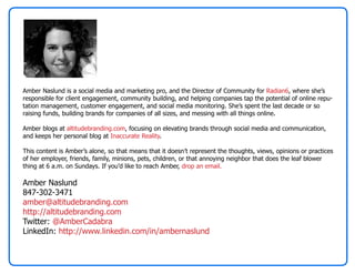 Amber Naslund is a social media and marketing pro, and the Director of Community for Radian6, where she’s
responsible for client engagement, community building, and helping companies tap the potential of online repu-
tation management, customer engagement, and social media monitoring. She’s spent the last decade or so
raising funds, building brands for companies of all sizes, and messing with all things online.

Amber blogs at altitudebranding.com, focusing on elevating brands through social media and communication,
and keeps her personal blog at Inaccurate Reality.

This content is Amber’s alone, so that means that it doesn’t represent the thoughts, views, opinions or practices
of her employer, friends, family, minions, pets, children, or that annoying neighbor that does the leaf blower
thing at 6 a.m. on Sundays. If you’d like to reach Amber, drop an email.

Amber Naslund
847-302-3471
amber@altitudebranding.com
http://altitudebranding.com
Twitter: @AmberCadabra
LinkedIn: http://www.linkedin.com/in/ambernaslund
 