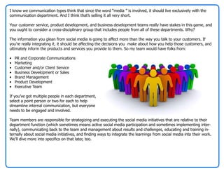 I know we communication types think that since the word “media ” is involved, it should live exclusively with the
communication department. And I think that’s selling it all very short.

Your customer service, product development, and business development teams really have stakes in this game, and
you ought to consider a cross-disciplinary group that includes people from all of these departments. Why?

The information you glean from social media is going to affect more than the way you talk to your customers. If
you’re really integrating it, it should be affecting the decisions you make about how you help those customers, and
ultimately inform the products and services you provide to them. So my team would have folks from:

•   PR and Corporate Communications
•   Marketing
•   Customer and/or Client Service
•   Business Development or Sales
•   Brand Management
•   Product Development
•   Executive Team

If you’ve got multiple people in each department,
select a point person or two for each to help
streamline internal communication, but everyone
needs to be engaged and involved.

Team members are responsible for strategizing and executing the social media initiatives that are relative to their
department function (which sometimes means active social media participation and sometimes implementing inter-
nally), communicating back to the team and management about results and challenges, educating and training in-
ternally about social media initiatives, and finding ways to integrate the learnings from social media into their work.
We’ll dive more into specifics on that later, too.
 