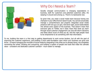 Why Do I Need a Team?
                                                   Socially charged communication is changing expectations in
                                                   business, both for customers and potential customers alike. It’s
                                                   seeping in around and among us. There’s no backwards now.

                                                   So given that, you need a social media team because having one
                                                   champion in your office forever doesn’t scale. You cannot conceivably
                                                   manage a comprehensive and properly integrated social media
                                                   presence with one guy (or girl). And done right, social media bleeds
                                                   into almost every aspect of the business. That doesn’t mean that
                                                   everyone gets on Twitter, but it does mean that what you learn
                                                   through social customer engagement can and will inform decisions
                                                   and ideas about much of what you do. And the right people need
                                                   to be empowered to do something with that information.

To me, building this team is a first step to getting departments to work across borders, but all with the goal of
improving the customer experience, and building a more solid foundation upon which your business can grow and
thrive. It means managing the monolith of social media by integrating it into what you’re already doing, not completely
reinventing the wheel. Dividing and conquering, and building a system of people and tools that make the ultimate
value - consistent and dedicated customer outreach - much easier to manage.
 