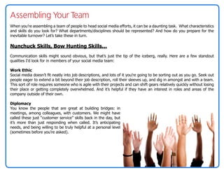 Assembling Your Team
When you’re assembling a team of people to head social media efforts, it can be a daunting task. What characteristics
and skills do you look for? What departments/disciplines should be represented? And how do you prepare for the
inevitable turnover? Let’s take these in turn.

Nunchuck Skills, Bow Hunting Skills…
Communication skills might sound obvious, but that’s just the tip of the iceberg, really. Here are a few standout
qualities I’d look for in members of your social media team:

Work Ethic
Social media doesn’t fit neatly into job descriptions, and lots of it you’re going to be sorting out as you go. Seek out
people eager to extend a bit beyond their job description, roll their sleeves up, and dig in amongst and with a team.
This sort of role requires someone who is agile with their projects and can shift gears relatively quickly without losing
their place or getting completely overwhelmed. And it’s helpful if they have an interest in roles and areas of the
company outside of their own.

Diplomacy
You know the people that are great at building bridges: in
meetings, among colleagues, with customers. We might have
called these just “customer service” skills back in the day, but
it’s more than just responding when called. It’s anticipating
needs, and being willing to be truly helpful at a personal level
(sometimes before you’re asked).
 
