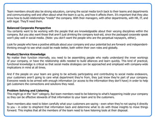 Team members should also be strong educators, carrying the social media torch back to their teams and departments
and communicating well and often about what the team is up to, and how it affects them. It’s important that they also
know how to build relationships *inside* the company. With their managers, with other departments, with HR, IT, and
with legal. They’ll need them.

Balanced Corporate Perspective
You certainly want to be working with the people that are knowledgeable about their varying disciplines within the
company. But you also want those that aren’t just drinking the company kool-aid, since the packaged corporate speak
won’t play well in social media. (Note: you don’t want the people who are the perpetual naysayers, either).

Look for people who have a positive attitude about your company and your potential but are forward- and independent-
thinking enough to see what could be made better, both within their own roles and globally.

Product/Service Knowledge
No matter their function internally, you need to be assembling people who really understand the inner workings
of your company, or have the relationship skills needed to build alliances and learn quickly. This kind of practical,
functional knowledge is critical so that social media strategies can be approached and employed with company-wide
implications in mind at all times.

And if the people on your team are going to be actively participating and contributing to social media endeavors,
your customers aren’t going to care what department they’re from, they just know they’re part of your company.
Everyone needs to be armed with enough information (or access to the information they don’t have) in order to help
get customers the connections and solutions they need.

Problem Solving and Listening
This might go in the “duh” category. But team members need to be listening to what’s happening inside your company
so they can be effective stewards of that information to your team and to the customers.

Team members also need to listen carefully what your customers are saying - even when they’re not saying it directly
to you - in order to shepherd that information back and determine what to do with those insights to move things
forward. This implies that all the members of the team need to have listening tools at their disposal.
 