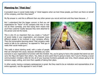 Planning for “That Day”
A prevalent issue in social media today is “what happens when we train these people, put them out there on behalf
of the company, and then they leave?”

My flip answer is: and this is different than any other person you recruit and train and they leave because….?

But I understand that the bigger concern is that you set
expectations for “faces” of the company that may or may
not be there someday, and that losing them means that
you’ll lose customer loyalty because they were attached to
the person and not the brand.

This is why it’s so important that you create a *culture*
of social media in your organization, and empower many
different people to be involved in your company efforts.
Then the conversation becomes about “that company really
wants to talk to its customers” as opposed to “that guy is
really their social media guru”.

This really is about starting small, with a cadre of people
that can champion the cause, because ultimately you want
everyone in your organization to function with this mindset. Yes, you’re going to have a few people that stand out and
carry the flag a bit higher than others. Yes, likely at some point they’re going to leave. But if you’re infusing a social
communication mindset a little bit into all of your business functions gradually over time, there’s always going to be
someone eager, willing, and more than capable of taking their place.

In other words, having a company spokesperson is great. But they need to be an indication and representative of an
entire approach, not the approach in and of itself.
 