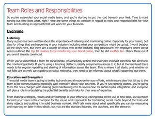 Team Roles and Responsibilities
So you’ve assembled your social media team, and you’re starting to put the road beneath your feet. Time to start
sorting out who does what, right? Here are some things to consider in regard to roles and responsibilities for your
team and building an approach that will work for your business.

Everyone
Listening
Many a post has been written about the importance of listening and monitoring online. Especially for your brand, but
also for things that are happening in your industry (including what your competitors might be up to). I won’t belabor
all the whys here, but there are a couple of posts over at the Radian6 blog (disclosure: my employer) where David
Alston outlined the top 10 reasons to be monitoring your brand online, then he did another ten. Check those out if
you aren’t already convinced.

When you’ve assembled a team for social media, it’s absolutely critical that everyone involved somehow has access to
the monitoring activity. If you’re using a listening platform, ideally everyone has access to it, but at the very least there
needs to be regular reporting and sharing of information across the team. This is where it all starts, and whether or
not folks are actively participating on social networks, they need to be informed about what’s happening out there.

Education and Evangelism
The social media team is going to be the hub and central resource for your efforts, which means also that it’s up to the
team to be communicating especially well internally about your activities. If you’re just getting started, you’re going
to be the ones charged with making (and maintaining) the business case for social media integration, and everyone
will play a role in articulating the potential benefits and risks for their area of expertise.

From sharing strategies, results and key learnings of your efforts to training folks on the use of new tools, as you move
forward your team is the champion for the cause and responsible for translating social media beyond the tools and
shiny objects and putting it in solid business context. We’ll talk more about what specifically you can be measuring
and reporting on later in this ebook, but you are the standard bearers, the teachers, and the stewards.
 
