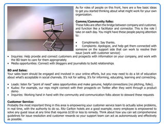 As for roles of people on this front, here are a few basic ideas
                                                       to get you started thinking about what might work for your own
                                                       organization.

                                                       Comms/Community folks:
                                                       These folks are often the bridge between company and customer,
                                                       and function like a facilitator and connector. This is the role I
                                                       take on each day. You might have these people paying attention
                                                       to:

                                                   •    Compliments: Say thanks.
                                                   •    Complaints: Apologize, and help get them connected with
                                                   someone on the support side that can work to resolve their
                                                   issue (work with customer service)
• Inquiries: Help provide and connect customers and prospects with information on your company, and work with
  the BD team to care for them appropriately
• Media opportunities: Connect with bloggers and journalists to build relationships

BD and Sales:
Your sales team should be engaged and involved in your online efforts, but you may need to do a bit of education
about what’s acceptable in social channels. It’s not for selling. It’s for informing, educating, learning and connecting.

• Leads: listen for “point of need” sales opportunities and make genuine, helpful connections (no pitching, folks).
• Kudos: For example, our reps might connect with their prospects on Twitter after they went through a product
  demo
• Inquiries: Working hand in hand with the community and communication folks above to steward these requests

Customer Service:
Probably the most important thing in this area is empowering your customer service team to actually solve problems,
in real time, with the authority to do so. Ritz Carlton hotels are a good example; every employee is empowered to
solve any guest issue at any time that requires $150 or less to remedy. Think about how you can set comprehensive
guidelines for issue resolution and customer rewards so your support team can act as autonomously and effectively
as possible.
 