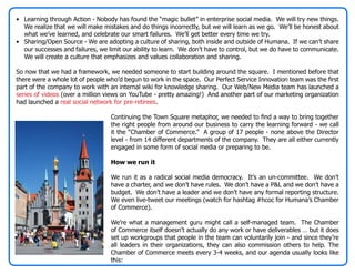 • Learning through Action - Nobody has found the “magic bullet” in enterprise social media. We will try new things.
  We realize that we will make mistakes and do things incorrectly, but we will learn as we go. We’ll be honest about
  what we’ve learned, and celebrate our smart failures. We’ll get better every time we try.
• Sharing/Open Source - We are adopting a culture of sharing, both inside and outside of Humana. If we can’t share
  our successes and failures, we limit our ability to learn. We don’t have to control, but we do have to communicate.
  We will create a culture that emphasizes and values collaboration and sharing.

So now that we had a framework, we needed someone to start building around the square. I mentioned before that
there were a whole lot of people who’d begun to work in the space. Our Perfect Service Innovation team was the first
part of the company to work with an internal wiki for knowledge sharing. Our Web/New Media team has launched a
series of videos (over a million views on YouTube - pretty amazing!) And another part of our marketing organization
had launched a real social network for pre-retirees.

                                  Continuing the Town Square metaphor, we needed to find a way to bring together
                                  the right people from around our business to carry the learning forward - we call
                                  it the “Chamber of Commerce.” A group of 17 people - none above the Director
                                  level - from 14 different departments of the company. They are all either currently
                                  engaged in some form of social media or preparing to be.

                                  How we run it

                                  We run it as a radical social media democracy. It’s an un-committee. We don’t
                                  have a charter, and we don’t have rules. We don’t have a P&L and we don’t have a
                                  budget. We don’t have a leader and we don’t have any formal reporting structure.
                                  We even live-tweet our meetings (watch for hashtag #hcoc for Humana’s Chamber
                                  of Commerce).

                                  We’re what a management guru might call a self-managed team. The Chamber
                                  of Commerce itself doesn’t actually do any work or have deliverables … but it does
                                  set up workgroups that people in the team can voluntarily join - and since they’re
                                  all leaders in their organizations, they can also commission others to help. The
                                  Chamber of Commerce meets every 3-4 weeks, and our agenda usually looks like
                                  this:
 