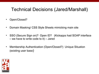 Technical Decisions (Jared/Marshall)

•   Open/Closed?

•   Domain Masking/ CSS Style Sheets mimicking main site

•   SSO (Secure Sign on)? Open ID? (Kickapps had SOAP interface
    – we have to write code to it) – Jared

•   Membership Authentication (Open/Closed?) Unique Situation
    (existing user base)
 