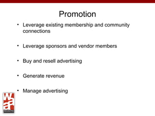 Promotion
• Leverage existing membership and community
  connections

• Leverage sponsors and vendor members

• Buy and resell advertising

• Generate revenue

• Manage advertising
 