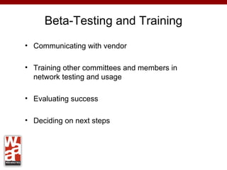 Beta-Testing and Training
• Communicating with vendor

• Training other committees and members in
  network testing and usage

• Evaluating success

• Deciding on next steps
 