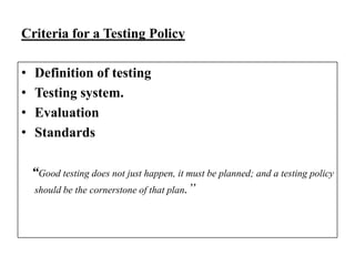 Criteria for a Testing Policy
•
•
•
•

Definition of testing
Testing system.
Evaluation
Standards
“Good testing does not just happen, it must be planned; and a testing policy
should be the cornerstone of that plan.”

 