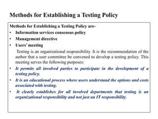 Methods for Establishing a Testing Policy
Methods for Establishing a Testing Policy are• Information services consensus policy
• Management directive
• Users’ meeting
Testing is an organizational responsibility. It is the recommendation of the
author that a user committee be convened to develop a testing policy. This
meeting serves the following purposes:
• It permits all involved parties to participate in the development of a
testing policy.
• It is an educational process where users understand the options and costs
associated with testing.
• It clearly establishes for all involved departments that testing is an
organizational responsibility and not just an IT responsibility.

 