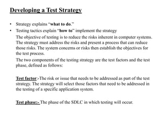 Developing a Test Strategy
• Strategy explains “what to do.”
• Testing tactics explain “how to” implement the strategy
The objective of testing is to reduce the risks inherent in computer systems.
The strategy must address the risks and present a process that can reduce
those risks. The system concerns or risks then establish the objectives for
the test process.
The two components of the testing strategy are the test factors and the test
phase, defined as follows:
Test factor:-The risk or issue that needs to be addressed as part of the test
strategy. The strategy will select those factors that need to be addressed in
the testing of a specific application system.
Test phase:- The phase of the SDLC in which testing will occur.

 