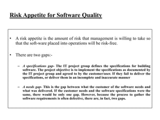 Risk Appetite for Software Quality

• A risk appetite is the amount of risk that management is willing to take so
that the soft-ware placed into operations will be risk-free.
• There are two gaps:– A specifications gap- The IT project group defines the specifications for building
software. The project objective is to implement the specifications as documented by
the IT project group and agreed to by the customer/user. If they fail to deliver the
specifications, or deliver them in an incomplete and inaccurate manner
– A needs gap- This is the gap between what the customer of the software needs and
what was delivered. If the customer needs and the software specifications were the
same, there would be only one gap. However, because the process to gather the
software requirements is often defective, there are, in fact, two gaps.

 