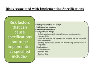 Risks Associated with Implementing Specifications

Risk factors
that can
cause
specifications
not to be
implemented
as specified
include:-

• Inadequate schedule and budget
• Inadequate test processes
• Inadequate competency
• Faulty Software Design
• Designing software with incomplete or erroneous decisionmaking criteria
• Failing to program the software as intended by the customer
(user) or designer
• Omitting needed edit checks for determining completeness of
output data
• Data Problems
• Incomplete data
• Incorrect data
• Obsolete data

 