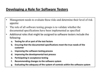 Developing a Role for Software Testers
• Management needs to evaluate these risks and determine their level of risk
appetite
• The role of all software testing groups is to validate whether the
documented specifications have been implemented as specified
• Additional roles that might be assigned to software testers include the
following:
a. Testing for all or part of the test factors
b. Ensuring that the documented specifications meet the true needs of the
customer
c. Improving the software testing process
d. Improving the developmental test process
e. Participating in acceptance testing
f. Recommending changes to the software system
g. Evaluating the adequacy of the system of controls within the software system

 
