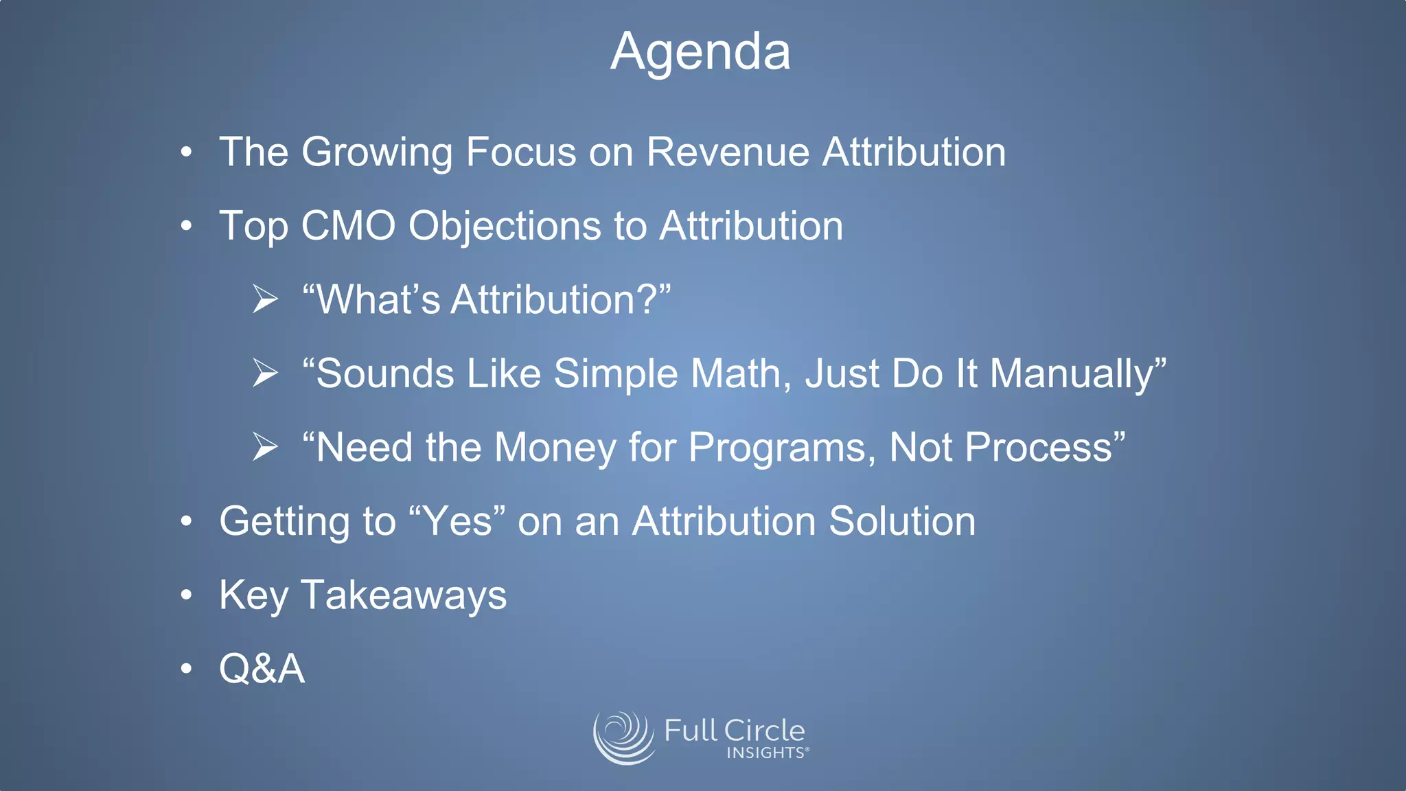 Agenda
• The Growing Focus on Revenue Attribution
• Top CMO Objections to Attribution
 “What’s Attribution?”
 “Sounds Like Simple Math, Just Do It Manually”
 “Need the Money for Programs, Not Process”
• Getting to “Yes” on an Attribution Solution
• Key Takeaways
• Q&A
 