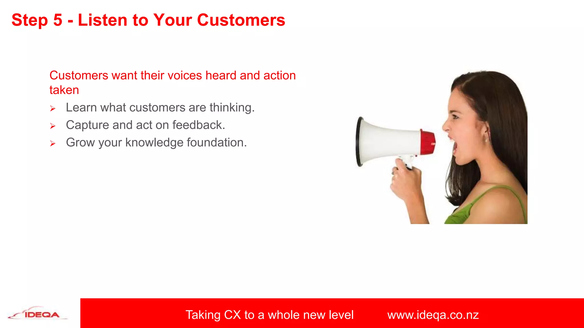 Taking CX to a whole new level www.ideqa.co.nz
Step 5 - Listen to Your Customers
Customers want their voices heard and action
taken
 Learn what customers are thinking.
 Capture and act on feedback.
 Grow your knowledge foundation.
 