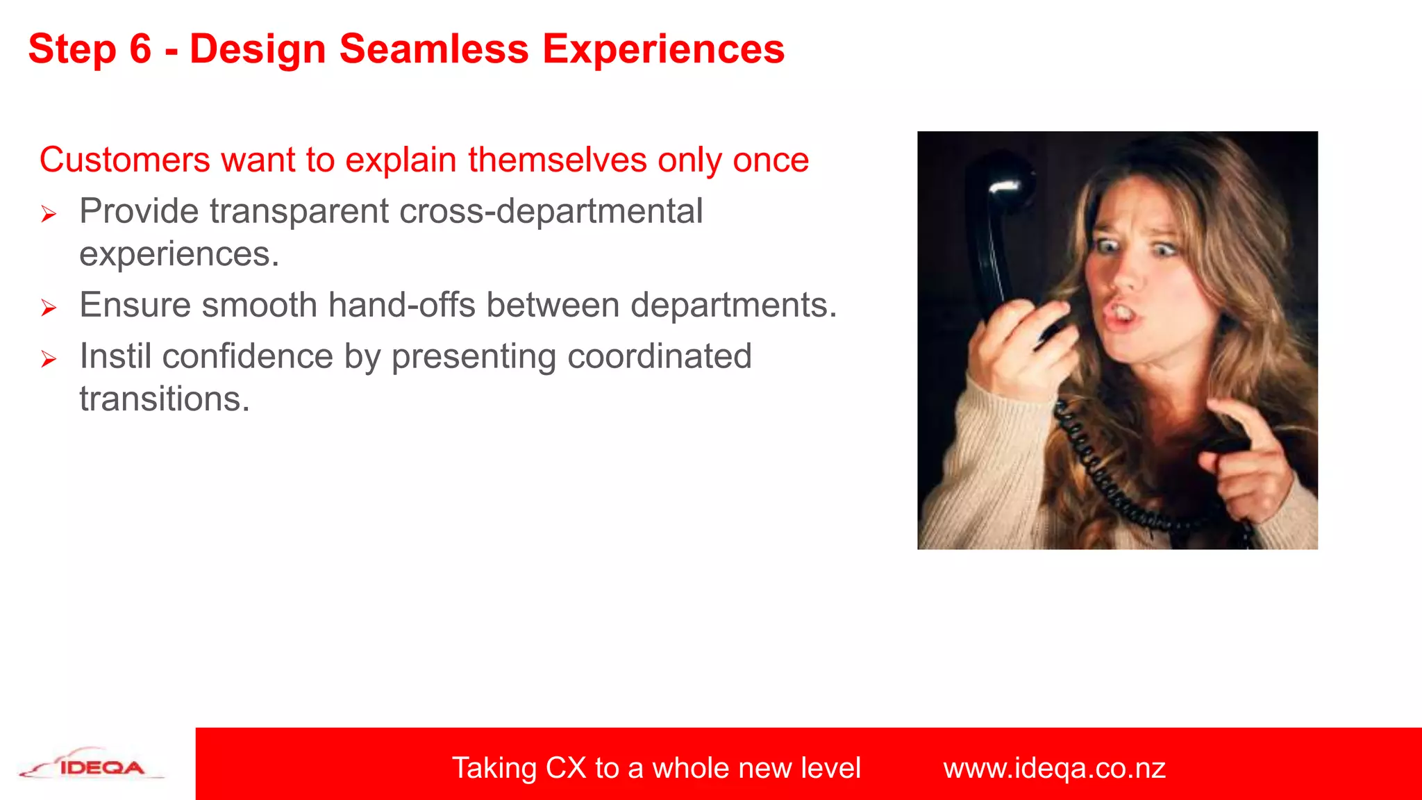 Taking CX to a whole new level www.ideqa.co.nz
Step 6 - Design Seamless Experiences
Customers want to explain themselves only once
 Provide transparent cross-departmental
experiences.
 Ensure smooth hand-offs between departments.
 Instil confidence by presenting coordinated
transitions.
 