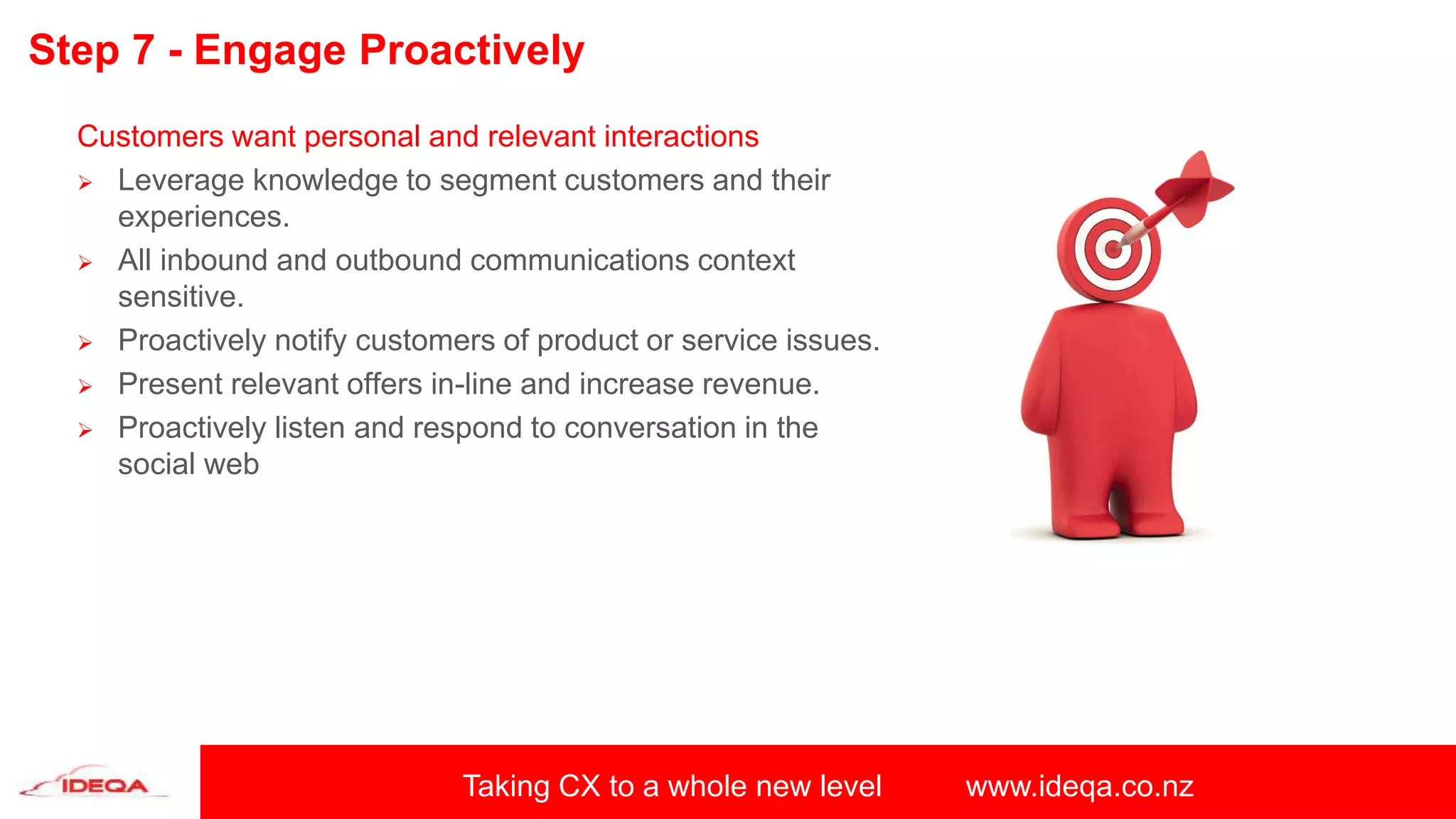 Taking CX to a whole new level www.ideqa.co.nz
Step 7 - Engage Proactively
Customers want personal and relevant interactions
 Leverage knowledge to segment customers and their
experiences.
 All inbound and outbound communications context
sensitive.
 Proactively notify customers of product or service issues.
 Present relevant offers in-line and increase revenue.
 Proactively listen and respond to conversation in the
social web
 