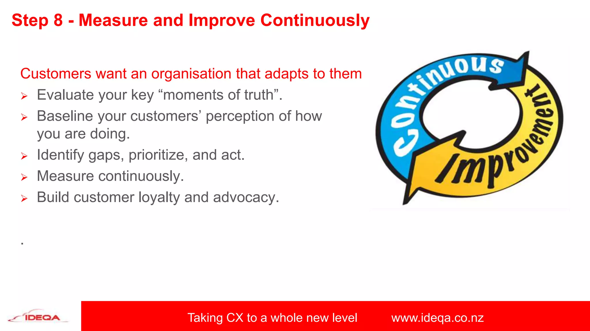 Taking CX to a whole new level www.ideqa.co.nz
Step 8 - Measure and Improve Continuously
Customers want an organisation that adapts to them
 Evaluate your key “moments of truth”.
 Baseline your customers’ perception of how
you are doing.
 Identify gaps, prioritize, and act.
 Measure continuously.
 Build customer loyalty and advocacy.
.
 