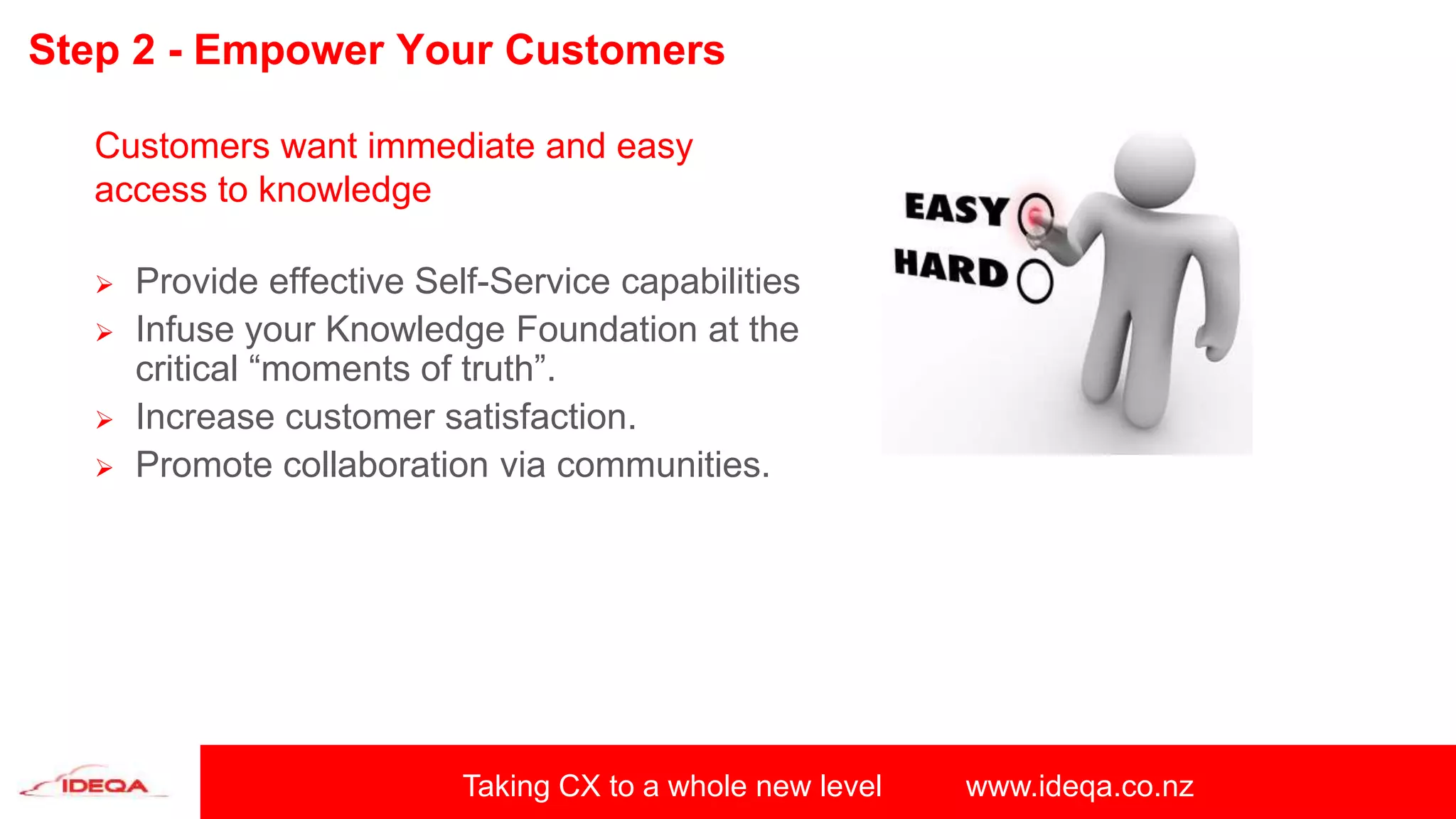 Taking CX to a whole new level www.ideqa.co.nz
Step 2 - Empower Your Customers
Customers want immediate and easy
access to knowledge
 Provide effective Self-Service capabilities
 Infuse your Knowledge Foundation at the
critical “moments of truth”.
 Increase customer satisfaction.
 Promote collaboration via communities.
 