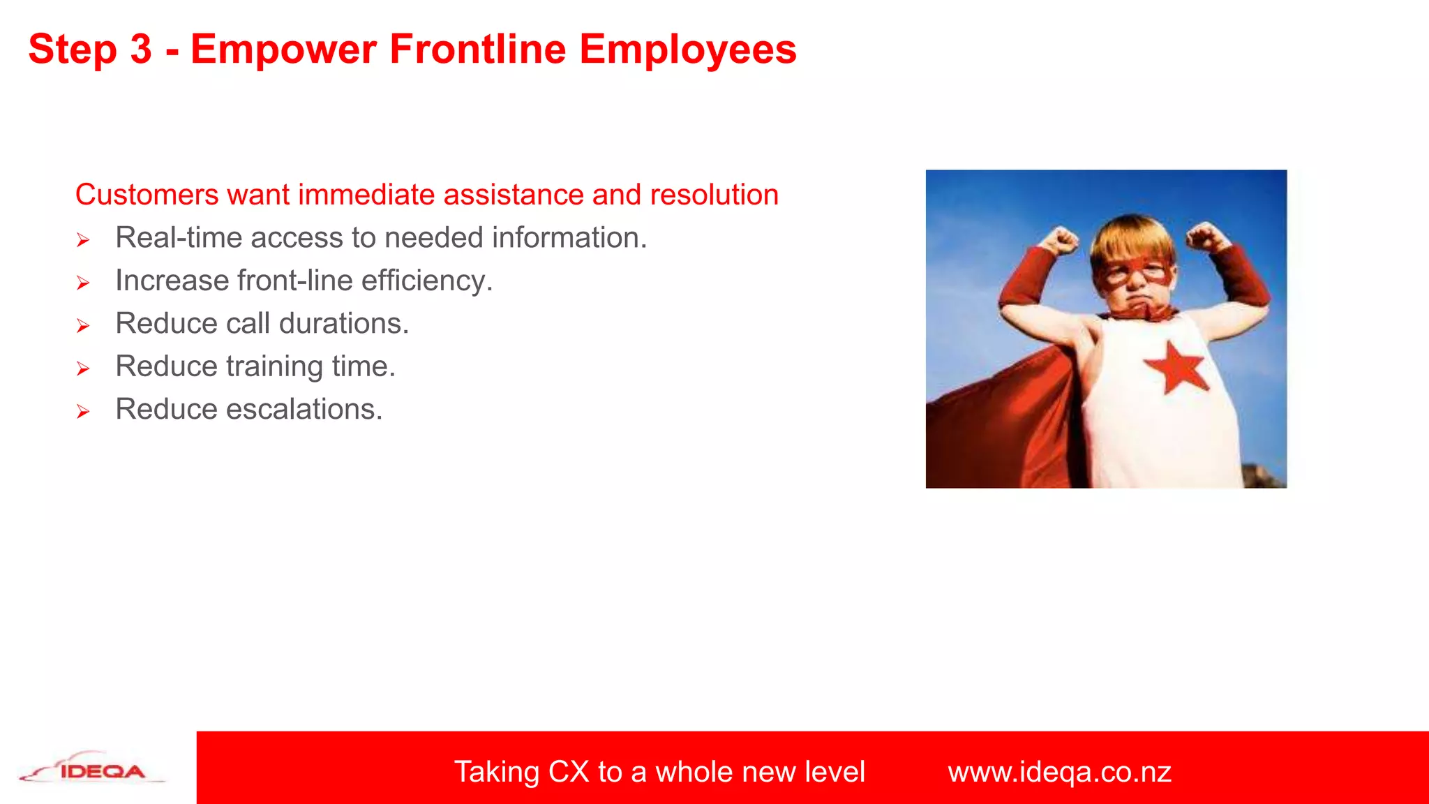 Taking CX to a whole new level www.ideqa.co.nz
Step 3 - Empower Frontline Employees
Customers want immediate assistance and resolution
 Real-time access to needed information.
 Increase front-line efficiency.
 Reduce call durations.
 Reduce training time.
 Reduce escalations.
 