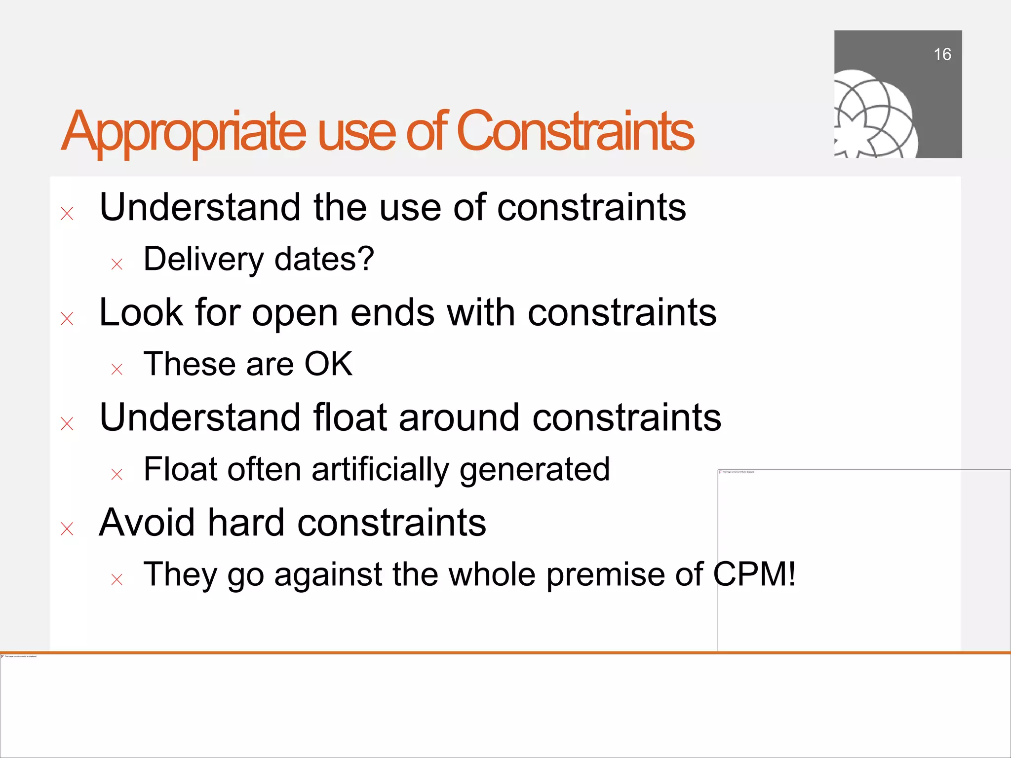 16




Appropriate use of Constraints
!      Understand the use of constraints
        !    Delivery dates?
!      Look for open ends with constraints
        !    These are OK
!      Understand ﬂoat around constraints
        !    Float often artiﬁcially generated
!      Avoid hard constraints
        !    They go against the whole premise of CPM!


    September 21,
        2011
 