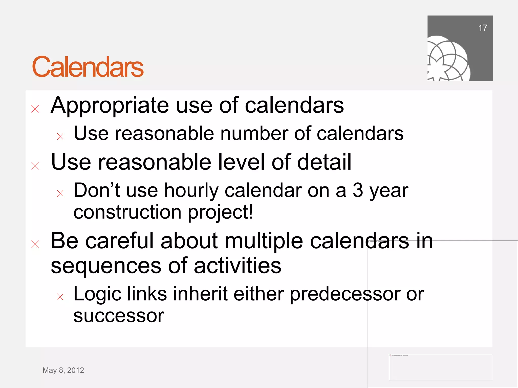 17




Calendars
!      Appropriate use of calendars
        !    Use reasonable number of calendars
!      Use reasonable level of detail
        !   Don’t use hourly calendar on a 3 year
            construction project!
!      Be careful about multiple calendars in
       sequences of activities
        !   Logic links inherit either predecessor or
            successor

    September 21,
        2011
 
