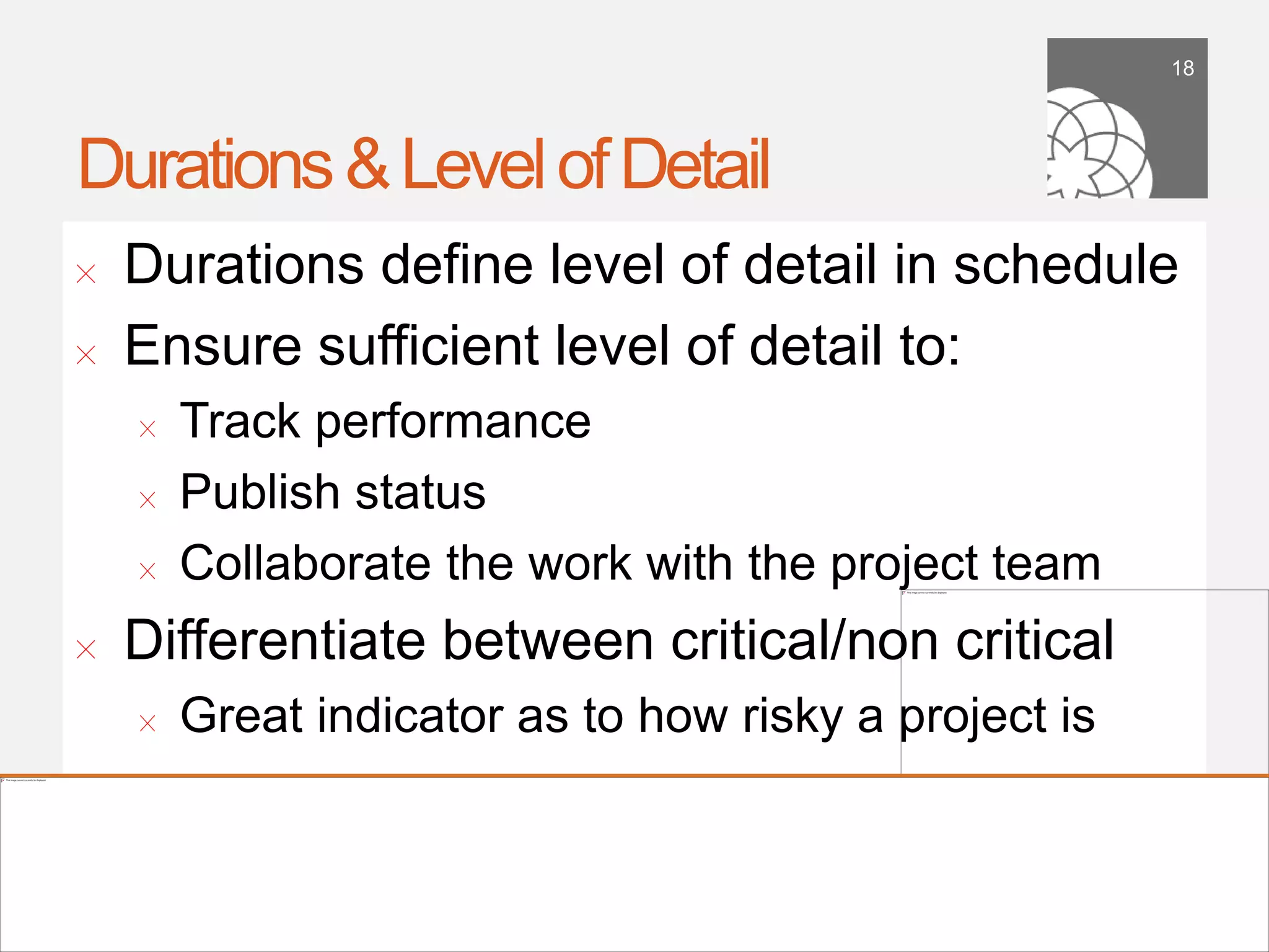 18




Durations & Level of Detail
!      Durations deﬁne level of detail in schedule
!      Ensure sufﬁcient level of detail to:
        !    Track performance
        !    Publish status
        !    Collaborate the work with the project team
!      Differentiate between critical/non critical
        !    Great indicator as to how risky a project is


    September 21,
        2011
 