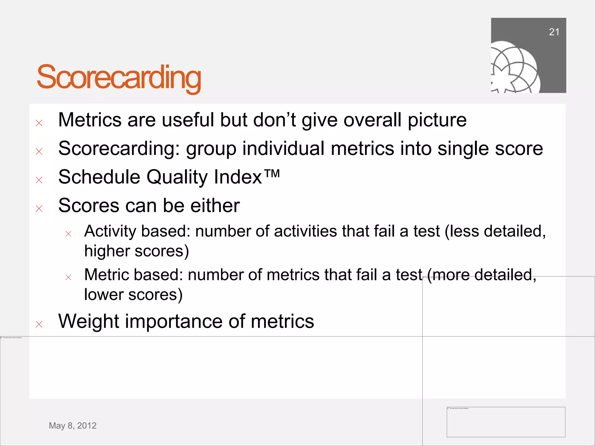 21




Scorecarding
!      Metrics are useful but don’t give overall picture
!      Scorecarding: group individual metrics into single score
!      Schedule Quality Index™
!      Scores can be either
        !   Activity based: number of activities that fail a test (less detailed,
            higher scores)
        !   Metric based: number of metrics that fail a test (more detailed,
            lower scores)
!      Weight importance of metrics



    September 21,
        2011
 