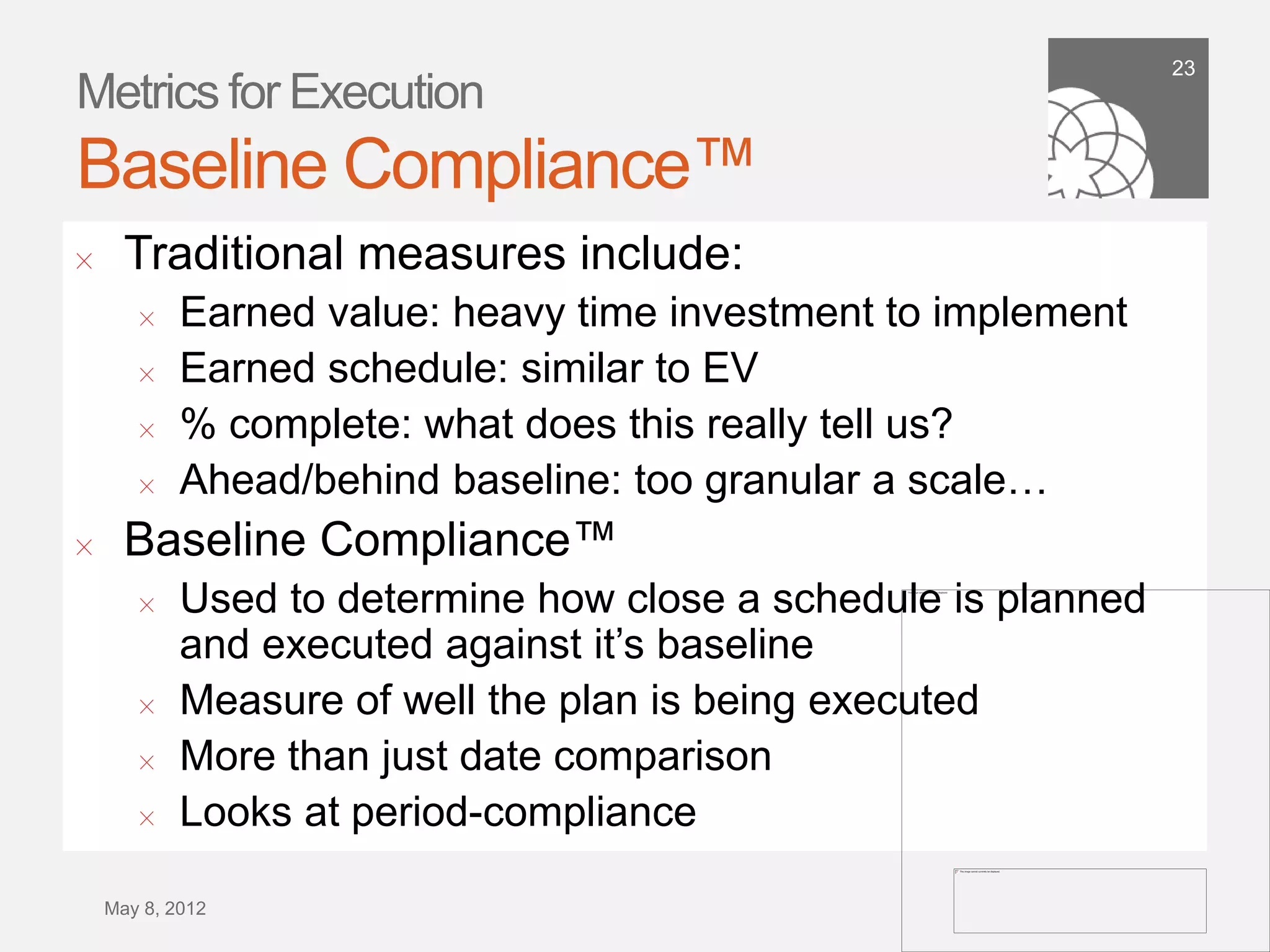 23
Metrics for Execution
Baseline Compliance™
!      Traditional measures include:
        !    Earned value: heavy time investment to implement
        !    Earned schedule: similar to EV
        !    % complete: what does this really tell us?
        !    Ahead/behind baseline: too granular a scale…
!      Baseline Compliance™
        !   Used to determine how close a schedule is planned
            and executed against it’s baseline
        !   Measure of well the plan is being executed
        !   More than just date comparison
        !   Looks at period-compliance
    September 21,
        2011
 