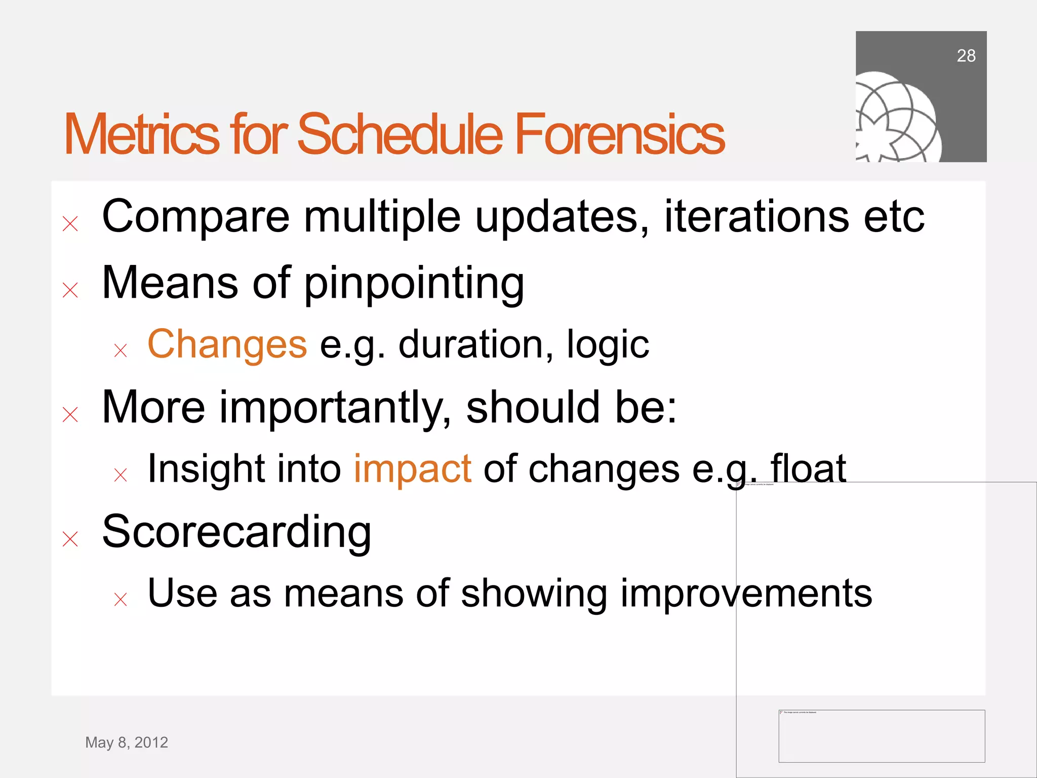 28




Metrics for Schedule Forensics
!      Compare multiple updates, iterations etc
!      Means of pinpointing
        !    Changes e.g. duration, logic
!      More importantly, should be:
        !    Insight into impact of changes e.g. ﬂoat
!      Scorecarding
        !    Use as means of showing improvements


    September 21,
        2011
 