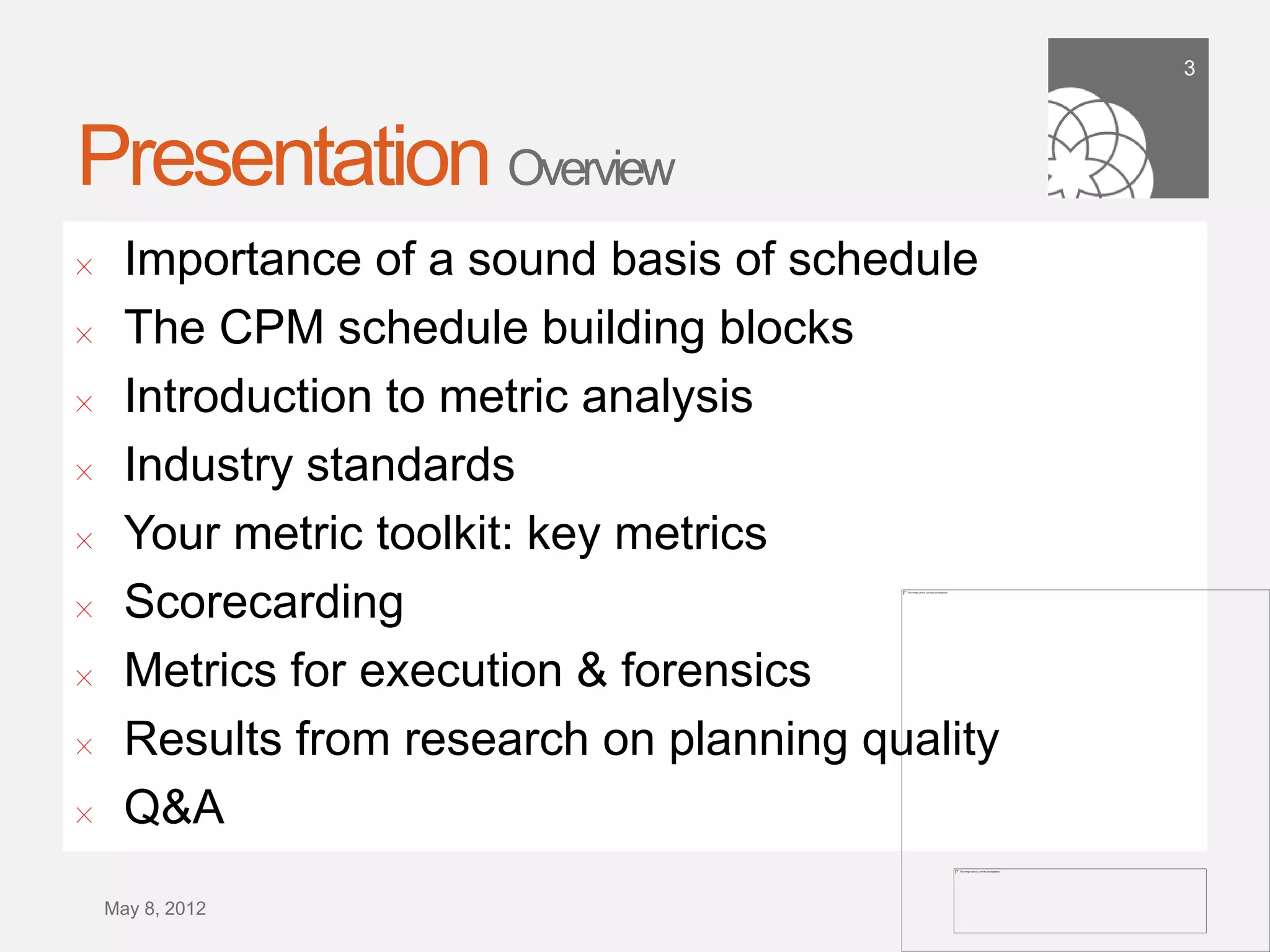 3




Presentation Overview
!      Importance of a sound basis of schedule
!      The CPM schedule building blocks
!      Introduction to metric analysis
!      Industry standards
!      Your metric toolkit: key metrics
!      Scorecarding
!      Metrics for execution & forensics
!      Results from research on planning quality
!      Q&A
    September 21,
        2011
 