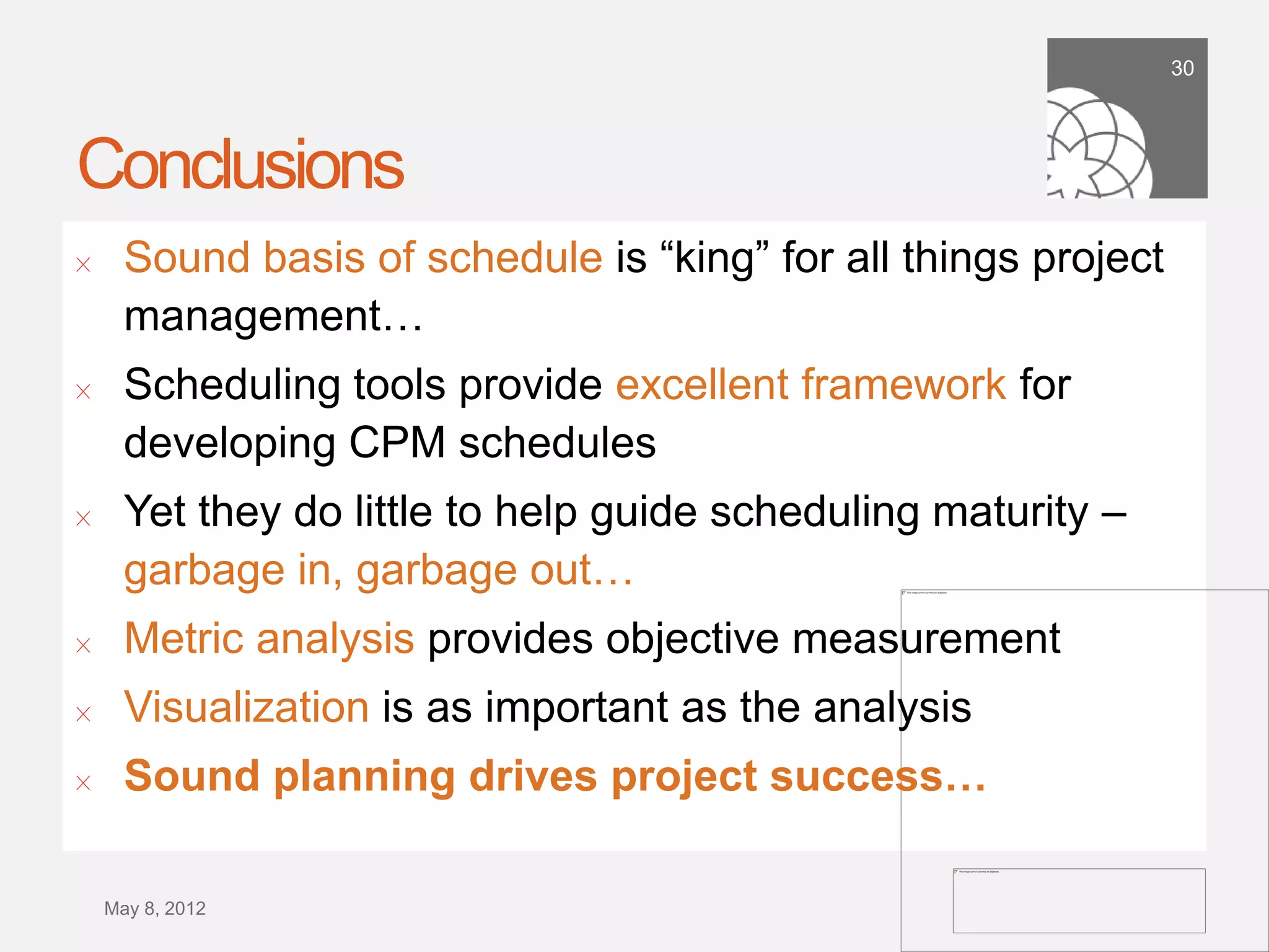 30




Conclusions
!      Sound basis of schedule is “king” for all things project
       management…
!      Scheduling tools provide excellent framework for
       developing CPM schedules
!      Yet they do little to help guide scheduling maturity –
       garbage in, garbage out…
!      Metric analysis provides objective measurement
!      Visualization is as important as the analysis
!      Sound planning drives project success…

    September 21,
        2011
 