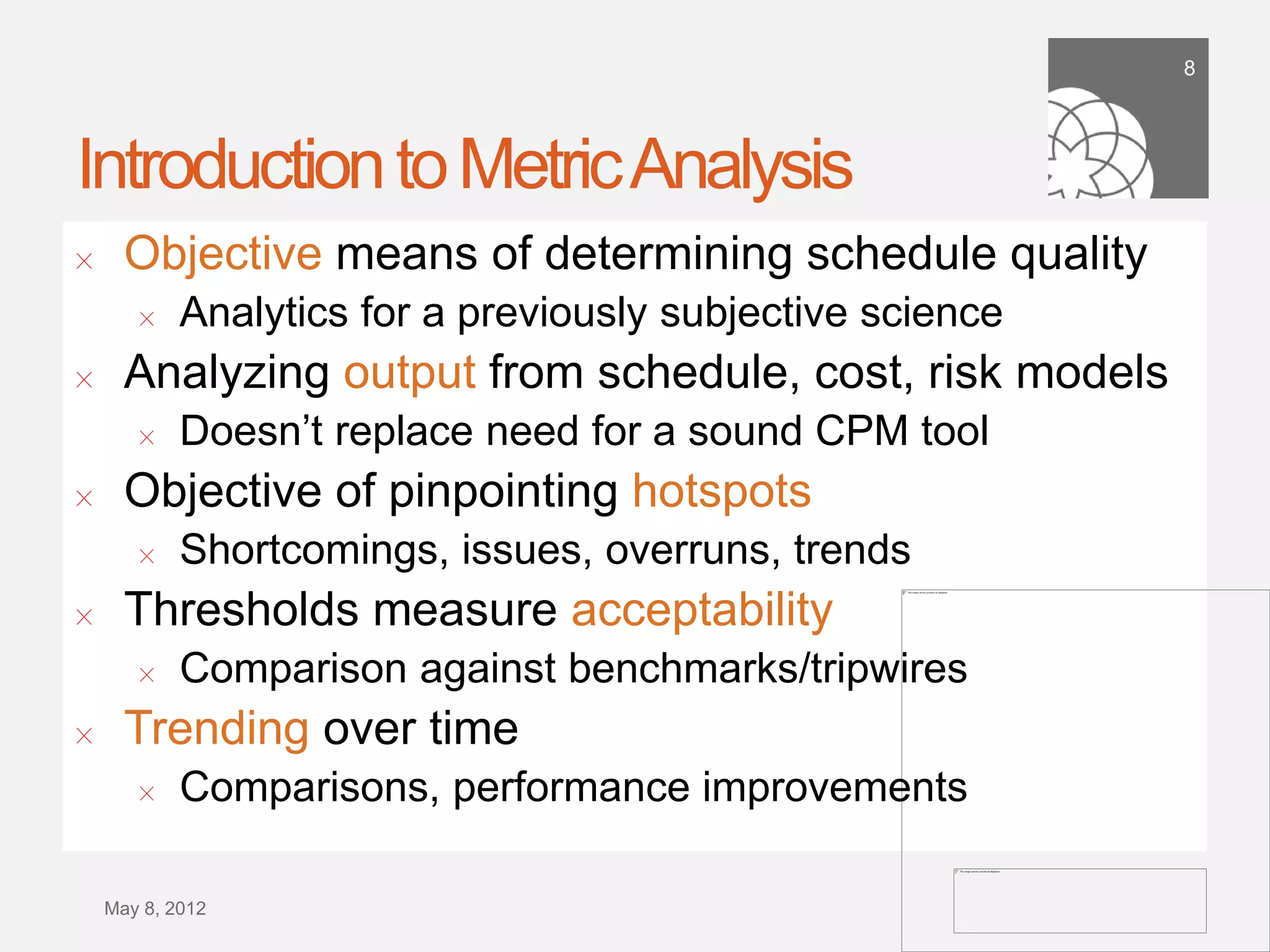 8




Introduction to Metric Analysis
!     Deﬁnition: “Analytics leverage data in a particular functional
      process to enable context-speciﬁc insight that is actionable”
!     Objective means of determining schedule quality
        !   Analytics for a previously subjective science
!     Analyzing output from schedule, cost, risk models
        !   Doesn’t replace need for a sound CPM tool
!     Objective of pinpointing hotspots
        !   Shortcomings, issues, overruns, trends
!     Thresholds measure acceptability
        !   Comparison against benchmarks/tripwires
!     Trending over time
        !   Comparisons, performance improvements



    September 21,
        2011
 