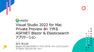 Visual Studio 2022 for Mac
Private Preview 34 で作る
ASP.NET Blazor & Elasticsearch
アプリケーション
鈴⽊ 章太郎
Elastic テクニカルプロダクトマーケティングマネージャー/エバンジェリスト
デジタル庁 プロジェクトマネージャー
 
