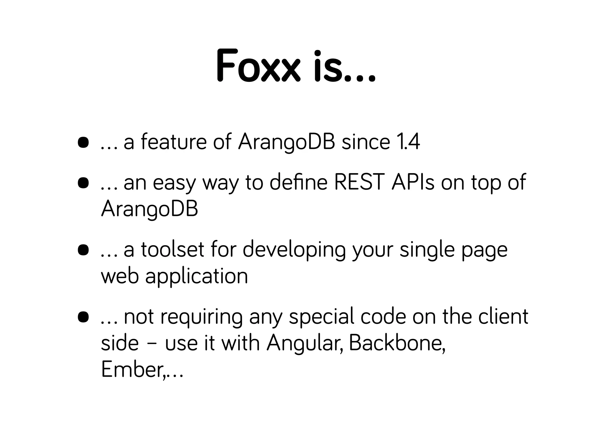 • … a feature of ArangoDB since 1.4
• … an easy way to deﬁne REST APIs on top of
ArangoDB
• … a toolset for developing your single page
web application
• … not requiring any special code on the client
side – use it with Angular, Backbone,
Ember,…
Foxx is…
 