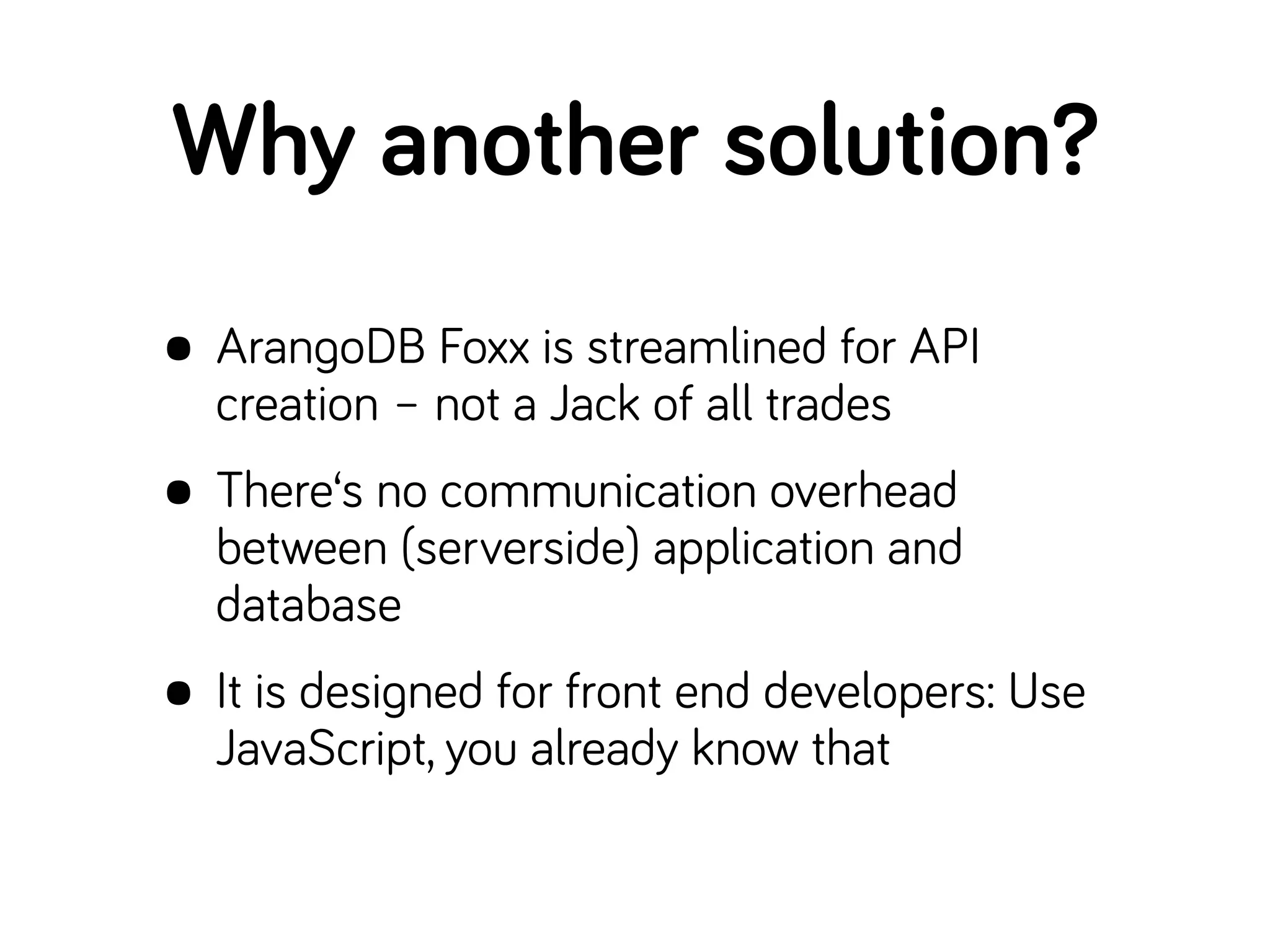 Why another solution?
• ArangoDB Foxx is streamlined for API
creation – not a Jack of all trades
• There‘s no communication overhead
between (serverside) application and
database
• It is designed for front end developers: Use
JavaScript, you already know that
 
