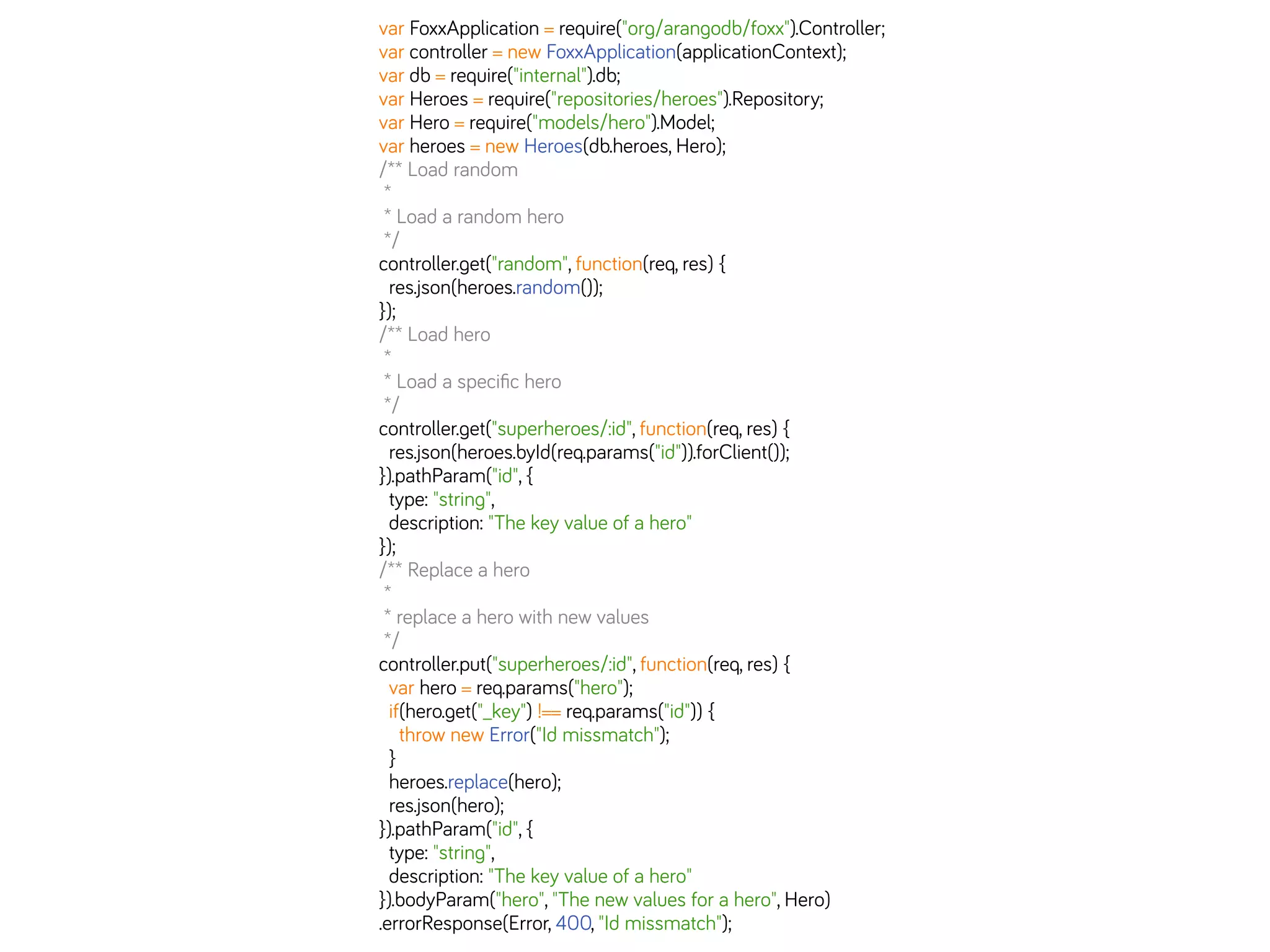 var FoxxApplication = require("org/arangodb/foxx").Controller;
var controller = new FoxxApplication(applicationContext);
var db = require("internal").db;
var Heroes = require("repositories/heroes").Repository;
var Hero = require("models/hero").Model;
var heroes = new Heroes(db.heroes, Hero);
/** Load random
*
* Load a random hero
*/
controller.get("random", function(req, res) {
res.json(heroes.random());
});
/** Load hero
*
* Load a speciﬁc hero
*/
controller.get("superheroes/:id", function(req, res) {
res.json(heroes.byId(req.params("id")).forClient());
}).pathParam("id", {
type: "string",
description: "The key value of a hero"
});
/** Replace a hero
*
* replace a hero with new values
*/
controller.put("superheroes/:id", function(req, res) {
var hero = req.params("hero");
if(hero.get("_key") !== req.params("id")) {
throw new Error("Id missmatch");
}
heroes.replace(hero);
res.json(hero);
}).pathParam("id", {
type: "string",
description: "The key value of a hero"
}).bodyParam("hero", "The new values for a hero", Hero)
.errorResponse(Error, 400, "Id missmatch");
 