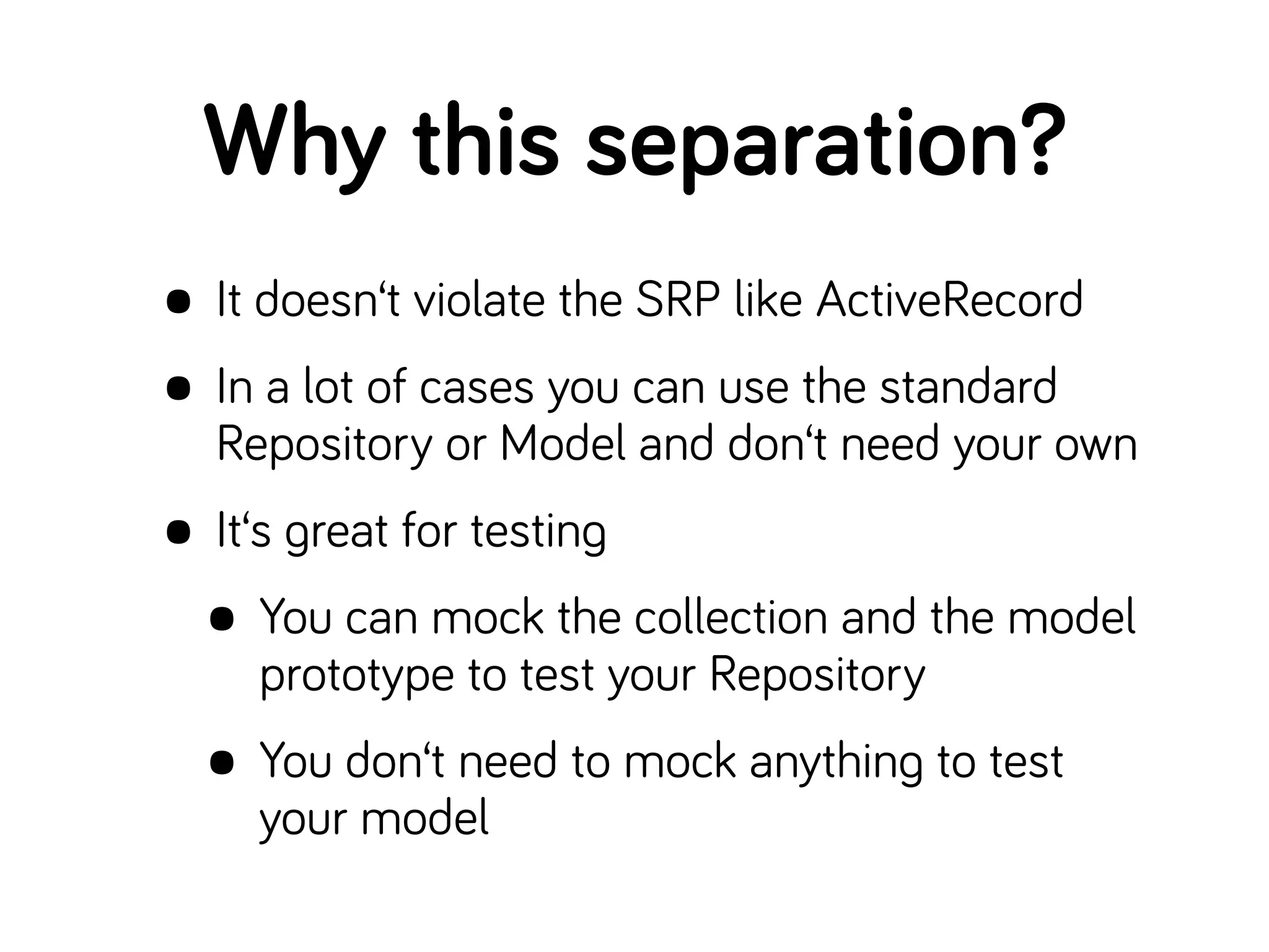 Why this separation?
• It doesn‘t violate the SRP like ActiveRecord
• In a lot of cases you can use the standard
Repository or Model and don‘t need your own
• It‘s great for testing
• You can mock the collection and the model
prototype to test your Repository
• You don‘t need to mock anything to test
your model
 