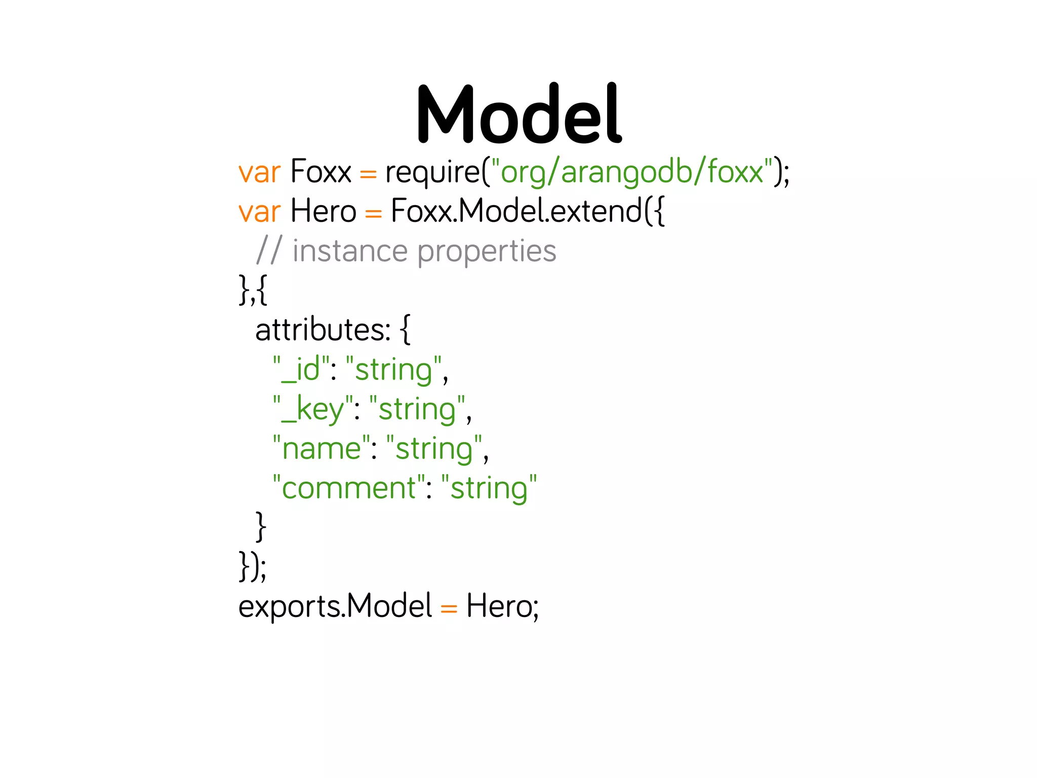 Modelvar Foxx = require("org/arangodb/foxx");
var Hero = Foxx.Model.extend({
// instance properties
},{
attributes: {
"_id": "string",
"_key": "string",
"name": "string",
"comment": "string"
}
});
exports.Model = Hero;
 