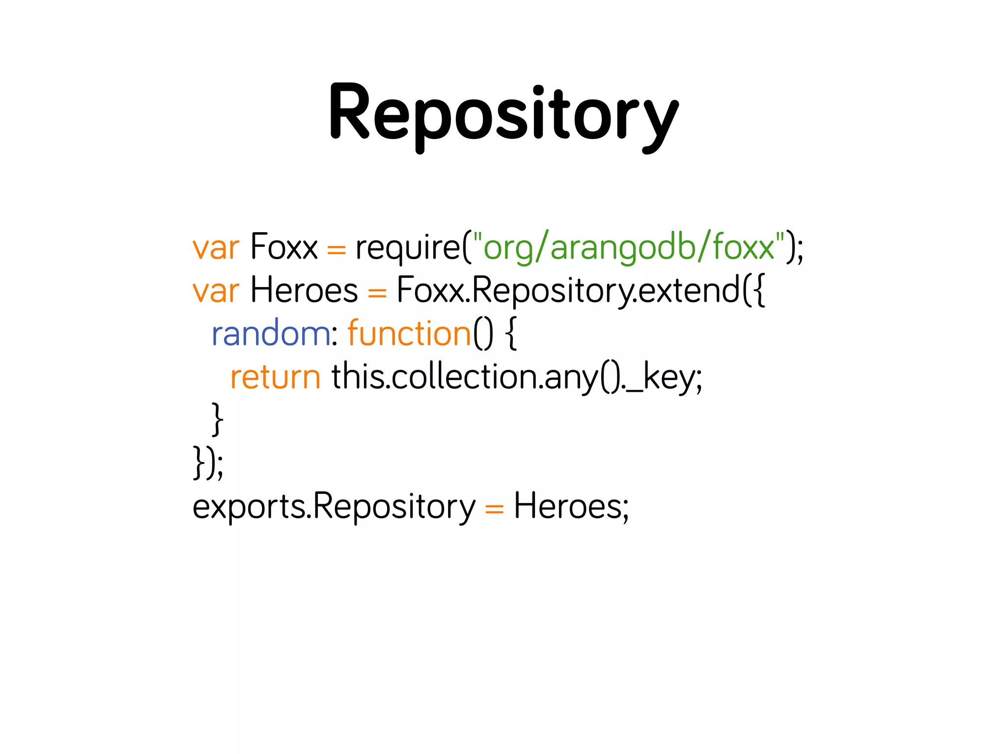 Repository
var Foxx = require("org/arangodb/foxx");
var Heroes = Foxx.Repository.extend({
random: function() {
return this.collection.any()._key;
}
});
exports.Repository = Heroes;
 