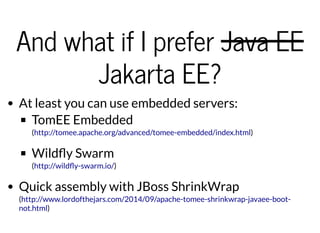 And what if I preferAnd what if I prefer Java EEJava EE
Jakarta EE?Jakarta EE?
At least you can use embedded servers:
TomEE Embedded
( )
Wild y Swarm
( )
Quick assembly with JBoss ShrinkWrap
(
)
http://tomee.apache.org/advanced/tomee-embedded/index.html
http://wild y-swarm.io/
http://www.lordofthejars.com/2014/09/apache-tomee-shrinkwrap-javaee-boot-
not.html
 