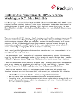 Building Assurance through HIPAA Security,
Washington D.C., May 10th-11th
Last Monday night, I boarded a “red-eye” flight from LAX to Dulles to attend the OCR/NIST HIPAA Security
Conference. I landed at 6:15AM, did a quick change into my business attire, grabbed some coffee, rented a car,
and found my way to the Ronald Reagan Building at 1600 Pennsylvania Avenue, 3 blocks from The White
House. I thankfully arrived just before the breakfast buffet ended and took a seat at the back of the conference
ballroom.




The room was packed with 400+ attendees – literally standing room only until the conference organizers could
arrange for more chairs to be brought in. The congregation included providers, government policy-makers,
healthcare lawyers, academics, vendors, and consultants. From the start of the conference at 9AM Tuesday
morning to well after 4PM Wednesday afternoon, there was a sense of purpose in the air. Healthcare IT
transformation is well underway and IT security will play a major role in whether or not we, collectively,
succeed as an industry, as a major part of the U.S. economy and as a country.

While I gained a wealth of information and education from this conference, I want to summarize a few of the
most important “take-away” items here.

- The development of Stage 2 “meaningful use” requirements is well underway. Security will remain a key
focus. New providers will be expected to conduct a HIPAA security risk analysis (SRA) and Stage 1 qualifiers
will be ask to “update and re-assess” the previous SRA they completed in order to meet Stage 1 attestation.

- While still likely stopping short of mandating encryption, Stage 2 meaningful use will also “shine a spotlight”
on the security of data at rest, according to Deven McGraw, co-Chair of the HIT Policy Committee “Tiger
Team” and Director of the Health Privacy Project at the Center for Democracy and Technology.

- A batch of final regulations dealing with healthcare privacy and security issues will be issued in one
“Omnibus” package to be released this year and likely within months, if not within weeks. This will include:

      HITECH Act modifications to the HIPAA privacy, security and enforcement rules.
      The final version of the breach notification rule, replacing the current interim version.
      Formalizing privacy provisions under the Genetic Information Nondiscrimination Act that forbids use of
       genetic information for insurance underwriting and categorizes such use as a violation of both privacy
       and non-discrimination regulations.



                      WEB                            PHONE                         EMAIL

               WWW.REDSPIN.COM                   800-721-9177               INFO@REDSPIN.COM
 