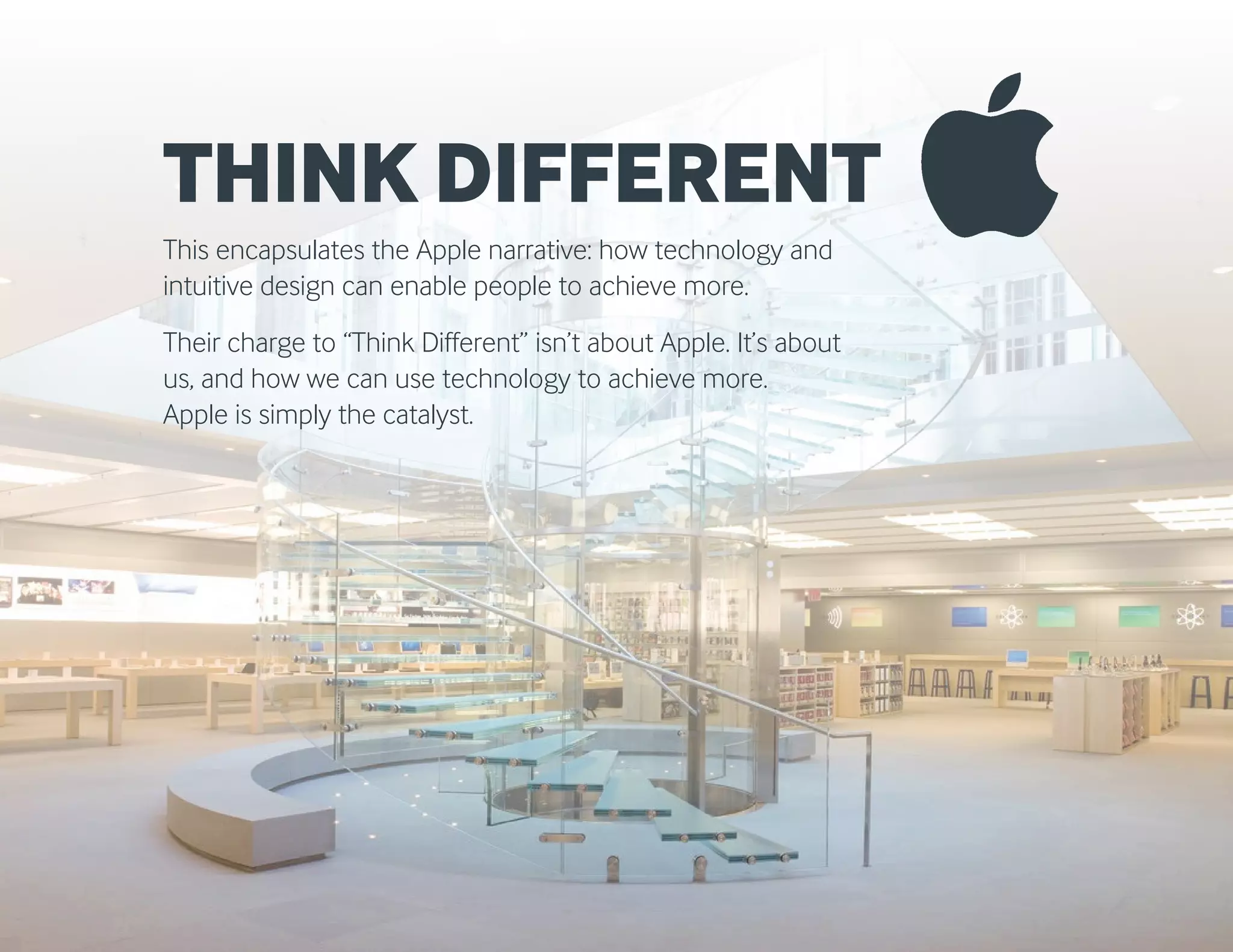 THINK DIFFERENT
This encapsulates the Apple narrative: how technology and
intuitive design can enable people to achieve more.
Their charge to “Think Different” isn’t about Apple. It’s about
us, and how we can use technology to achieve more.
Apple is simply the catalyst.
 